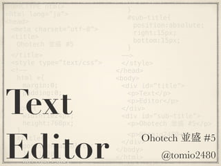 <!DOCTYPE html>
<html lang=”ja”>
<head>
<meta charset=”utf-8”>
<title>
Ohotech 並盛 #5
</title>
<style type=”text/css”>
<!--
html *{
margin:0;
padding:0;
}
body{
width:1024px;
height:768px;
}
#title{
position:absolute;
left:15px;
bottom:15px;
}
#sub-title{
position:absolute;
right:15px;
bottom:15px;
}
-->
</style>
</head>
<body>
<div id=”title”>
<p>Text</p>
<p>Editor</p>
</div>
<div id=”sub-title”>
<p>Ohotech 並盛 #5</p>
<p>@tomio2480</p>
</div>
</body>
</html>
Text
Editor
Ohotech 並盛 #5
@tomio2480
 