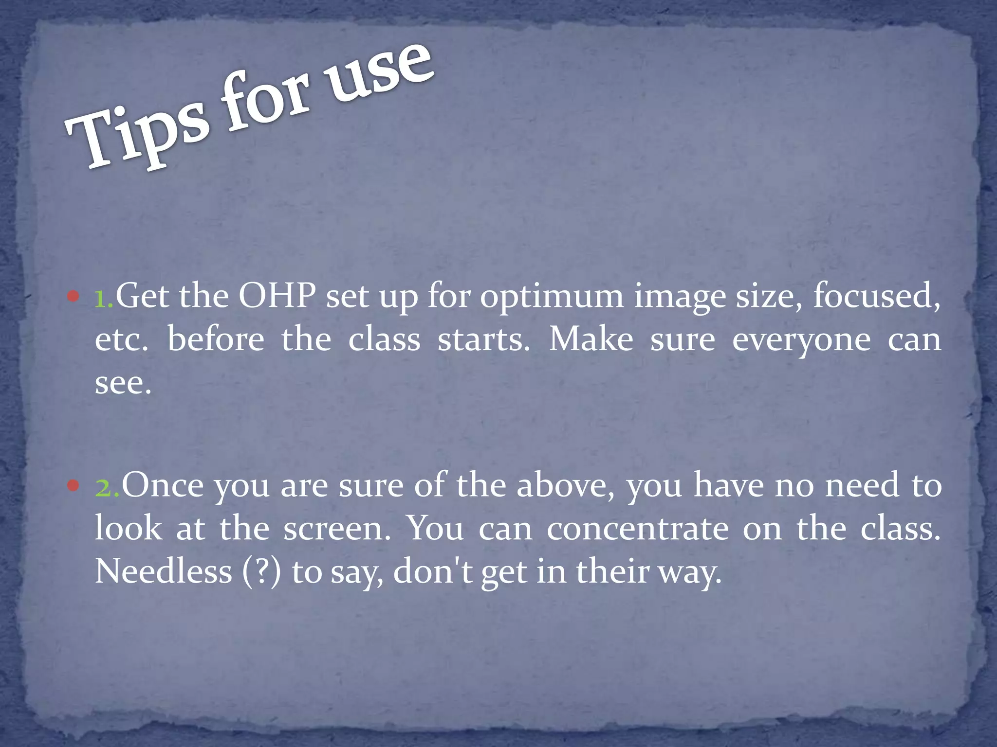 Tipsfor use1.Get the OHP set up for optimumimage size, focused, etc. before the class starts. Make sure everyone can see. 2.Once you are sure of the above, you have no need to look at the screen. You can concentrate on the class. Needless (?) to say, don't get in their way.