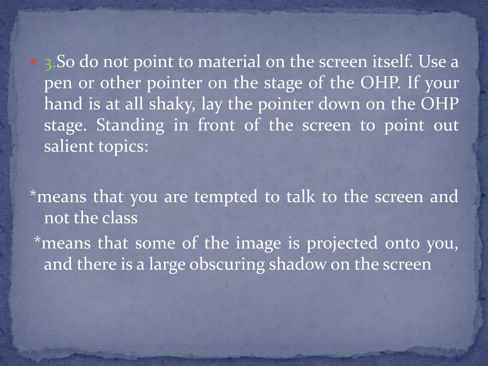 3.So do not point to material on the screen itself. Use a pen or other pointer on the stage of the OHP. If your hand is at all shaky, lay the pointer down on the OHP stage. Standing in front of the screen to point out salient topics:*means that you are tempted to talk to the screen and not the class *means that some of the image is projected onto you, and there is a large obscuring shadow on the screen
