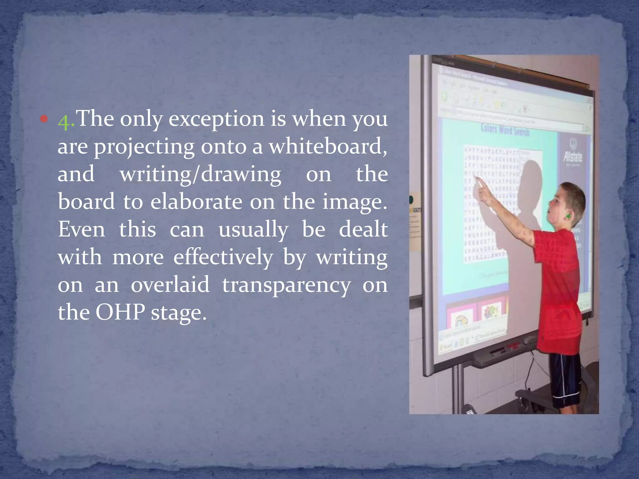 4.The only exception is when you are projecting onto a whiteboard, and writing/drawing on the board to elaborate on the image. Even this can usually be dealt with more effectively by writing on an overlaid transparency on the OHP stage.