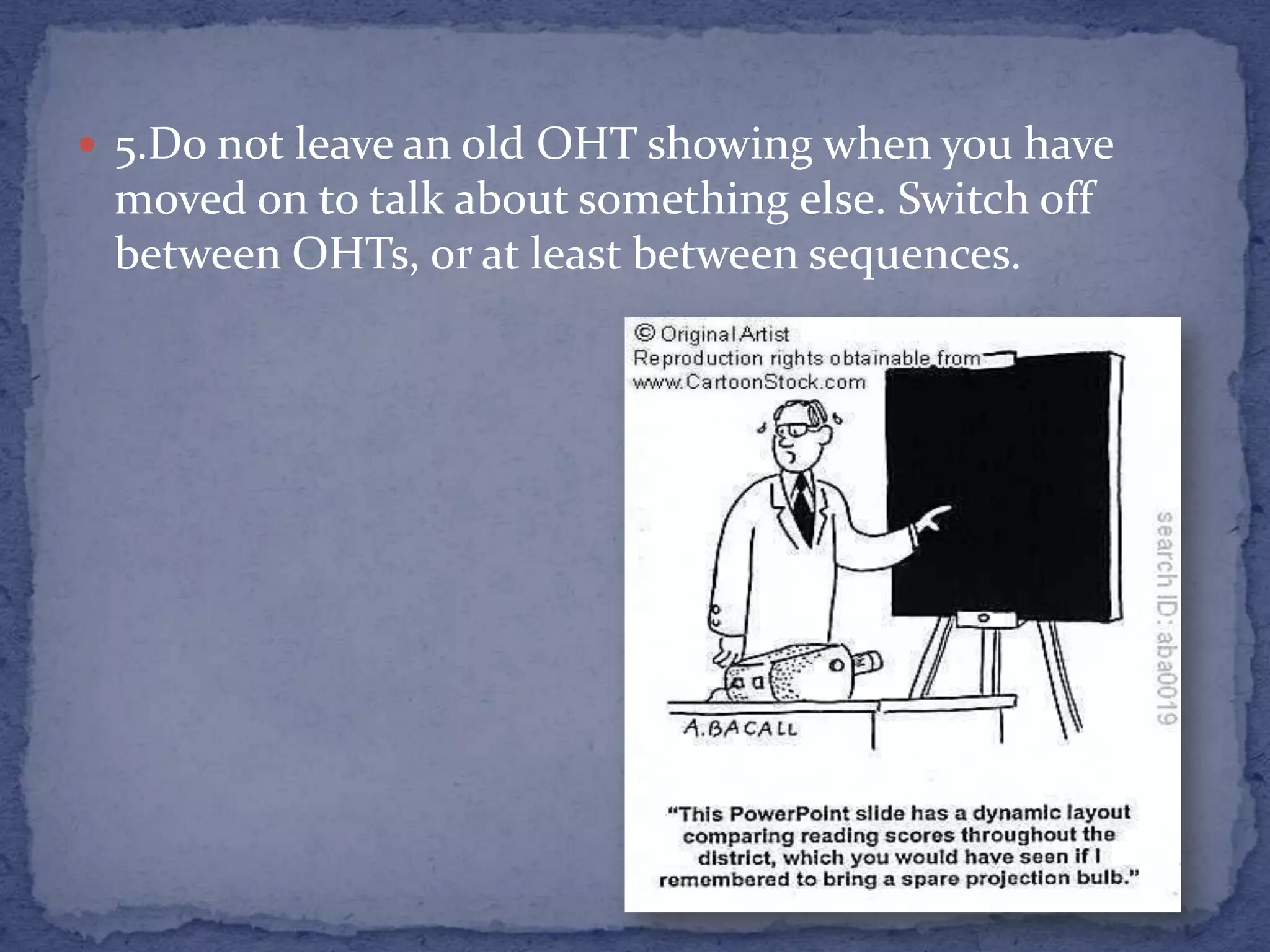 5.Do not leave an old OHT showing when you have moved on to talk about something else. Switch off between OHTs, or at least between sequences.