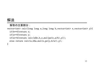 解法
  解答の主要部分：
vector<int> calc(long long a,long long b,vector<int> x,vector<int> y){
  if(b==0)return x;
  if(a==0)return y;
  if(a>=b)return calc(a%b,b,x,mul(pw(x,a/b),y));
  else return calc(a,b%a,mul(x,pw(y,b/a)),y);
}




                                                               13
 