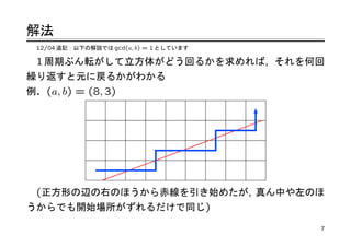 解法
 12/04 追記：以下の解説では gcd(a, b) = 1 としています

 1 周期ぶん転がして立方体がどう回るかを求めれば, それを何回
繰り返すと元に戻るかがわかる
例. (a, b) = (8, 3)




 (正方形の辺の右のほうから赤線を引き始めたが, 真ん中や左のほ
うからでも開始場所がずれるだけで同じ)

                                         7
 