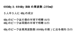 480Hz と 484Hz (BB の周波数 :250ms)
５人中５人に 4Hz の成分
4Hz のピークは片側の半球で明瞭 (4/5)
4Hz のピークは両側の半球で明瞭 (1/5)
4Hz のピークは高周波数側 (484Hz の側）に出る傾向 (3/5)
 