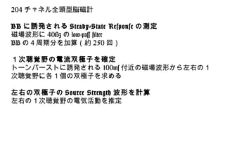 204 チャネル全頭型脳磁計
BB に誘発される Steady-State Response の測定
磁場波形に 40Hz の low-pass filter
BB の４周期分を加算（約 250 回）
１次聴覚野の電流双極子を確定
トーンバーストに誘発される 100ms 付近の磁場波形から左右の１
次聴覚野に各１個の双極子を求める
左右の双極子の Source Strength 波形を計算
左右の１次聴覚野の電気活動を推定
 