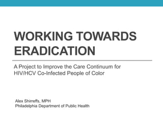 WORKING TOWARDS
ERADICATION
A Project to Improve the Care Continuum for
HIV/HCV Co-Infected People of Color
Alex Shirreffs, MPH
Philadelphia Department of Public Health
 