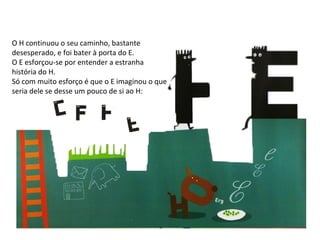 O H continuou o seu caminho, bastante desesperado, e foi bater à porta do E. O E esforçou-se por entender a estranha história do H. Só com muito esforço é que o E imaginou o que seria dele se desse um pouco de si ao H: 