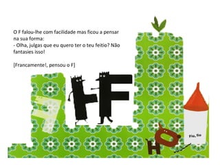 O F falou-lhe com facilidade mas ficou a pensar na sua forma: - Olha, julgas que eu quero ter o teu feitio? Não fantasies isso! [Francamente!, pensou o F] 