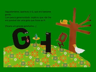 Seguidamente, apareceu o G, que era bastante gordo. Com pouca generosidade, explicou que não lhe era possível dar uma gota que fosse ao H. [Ficaria um grande gatafunho...] 