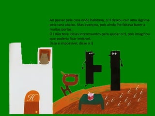 Ao passar pela casa onde habitava, o H deixou cair uma lágrima pela cara abaixo. Mas avançou, pois ainda lhe faltava bater a muitas portas. O I não teve ideias interessantes para ajudar o H, pois imaginou que poderia ficar invisível. [Isso é impossível, disse o I] 