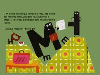 O M é uma mulher que também é mãe. Até é uma das maiores letras, pois tem muitas pernas e braços... Foi preciso um papel para imaginar como ficaria. [Mas que maçada! - disse o M] 