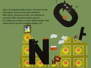 Com o N ninguém podia contar; nem para coisas necessárias, quanto mais para ninharias. Além disso, costumava andar com nódoas na camisola. Dele não havia nada a esperar. O O observou e olhou o H com objectividade. Mas vocês acham que ele consegue ajudar o H? 