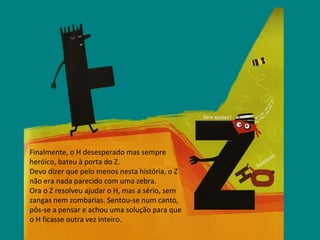Finalmente, o H desesperado mas sempre heróico, bateu à porta do Z. Devo dizer que pelo menos nesta história, o Z não era nada parecido com uma zebra. Ora o Z resolveu ajudar o H, mas a sério, sem zangas nem zombarias. Sentou-se num canto, pôs-se a pensar e achou uma solução para que o H ficasse outra vez inteiro. 