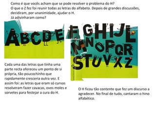 Como é que vocês acham que se pode resolver o problema do H? O que o Z fez foi reunir todas as letras do alfabeto. Depois de grandes discussões, decidiram, por unanimidade, ajudar o H. Já adivinharam como? Cada uma das letras que tinha uma parte recta ofereceu um ponto de si própria, tão poucochinho que rapidamente cresceria outra vez. E assim foi: as letras que eram só curvas resolveram fazer cavacas, ovos moles e sorvetes para festejar a cura do H. O H ficou tão contente que fez um discurso a agradecer. No final de tudo, cantaram o hino alfabético.  