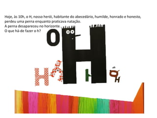 Hoje, às 10h, o H, nosso herói, habitante do abecedário, humilde, honrado e honesto, perdeu uma perna enquanto praticava natação. A perna desapareceu no horizonte. O que há-de fazer o h? 