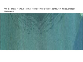 Um dia a letra H estava a tomar banho no mar e eis que perdeu um dos seus lados e ficou assim. 