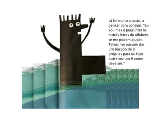 Lá foi muito a custo, a pensar para consigo: "Eu vou mas é perguntar às outras letras do alfabeto se me podem ajudar. Talvez me possam dar um bocado de si próprias para eu ficar outra vez um H como deve ser." 