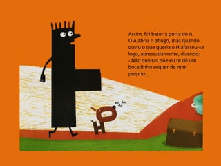Assim, foi bater à porta do A. O A abriu o abrigo, mas quando ouviu o que queria o H afastou-se logo, apressadamente, dizendo: - Não queiras que eu te dê um bocadinho sequer de mim próprio... 