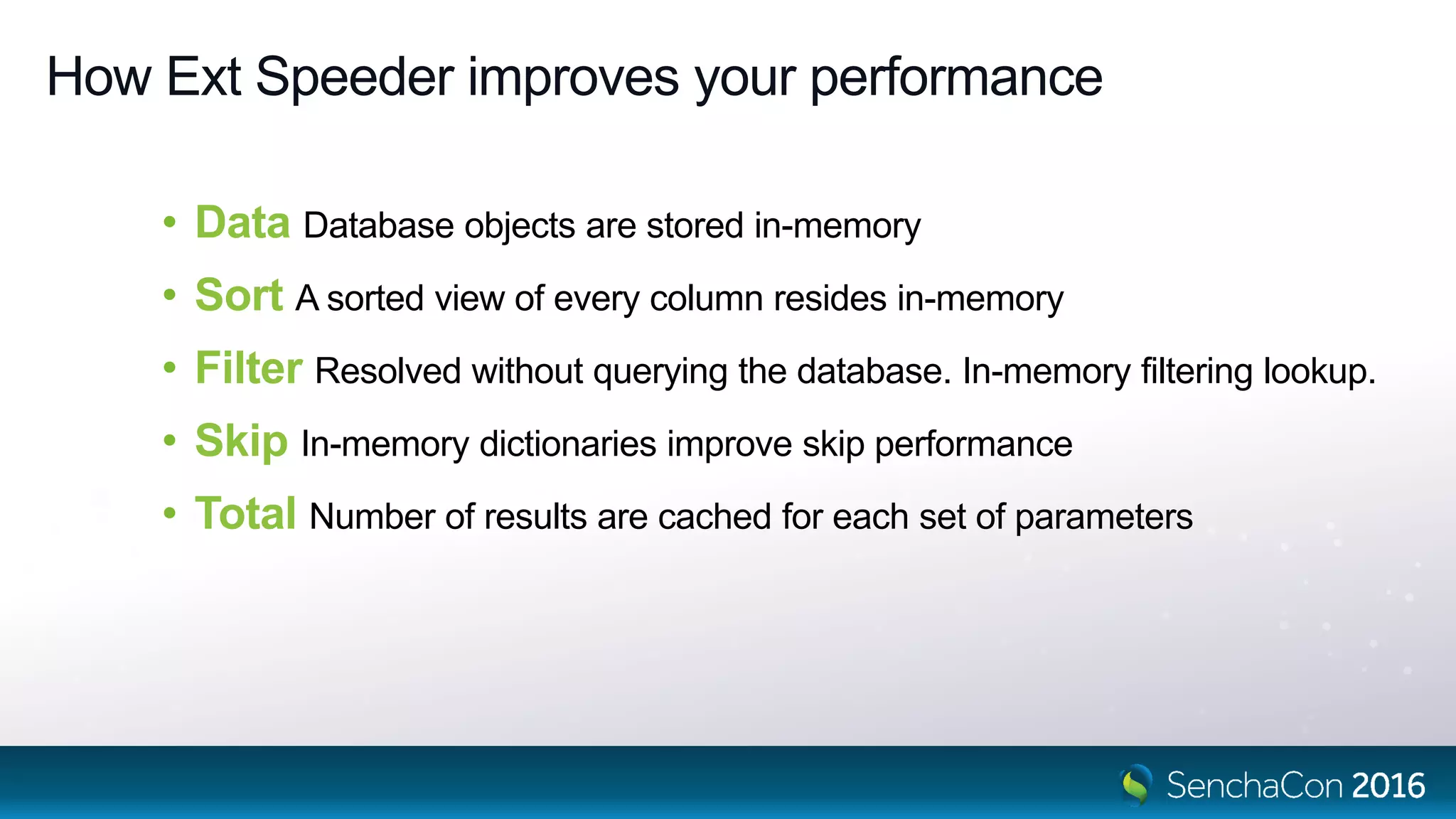 How Ext Speeder improves your performance
• Data Database objects are stored in-memory
• Sort A sorted view of every column resides in-memory
• Filter Resolved without querying the database. In-memory filtering lookup.
• Skip In-memory dictionaries improve skip performance
• Total Number of results are cached for each set of parameters
 