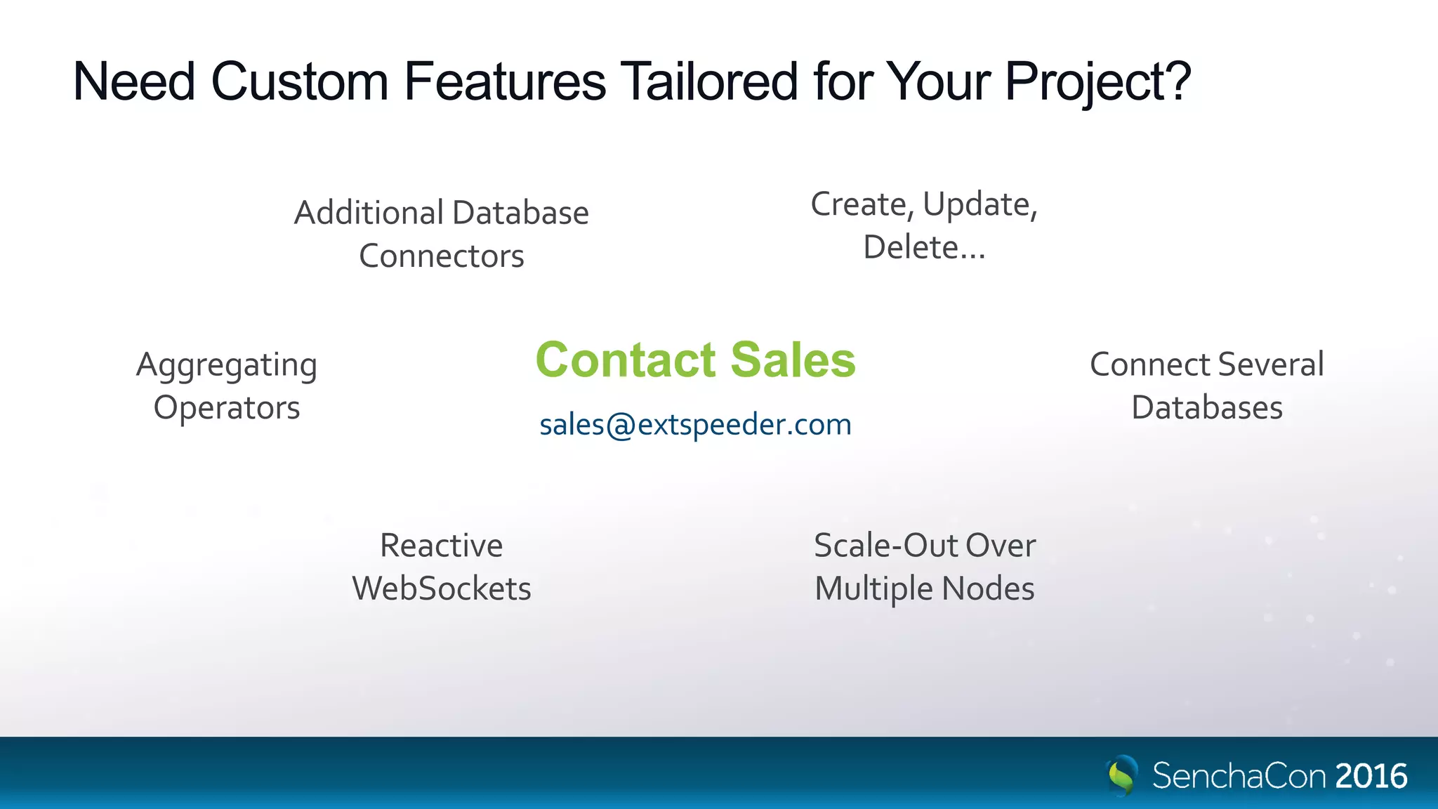 Need Custom Features Tailored for Your Project?
Contact Sales
sales@extspeeder.com
Additional Database
Connectors
Scale-Out Over
Multiple Nodes
Aggregating
Operators
Create, Update,
Delete...
Connect Several
Databases
Reactive
WebSockets
 