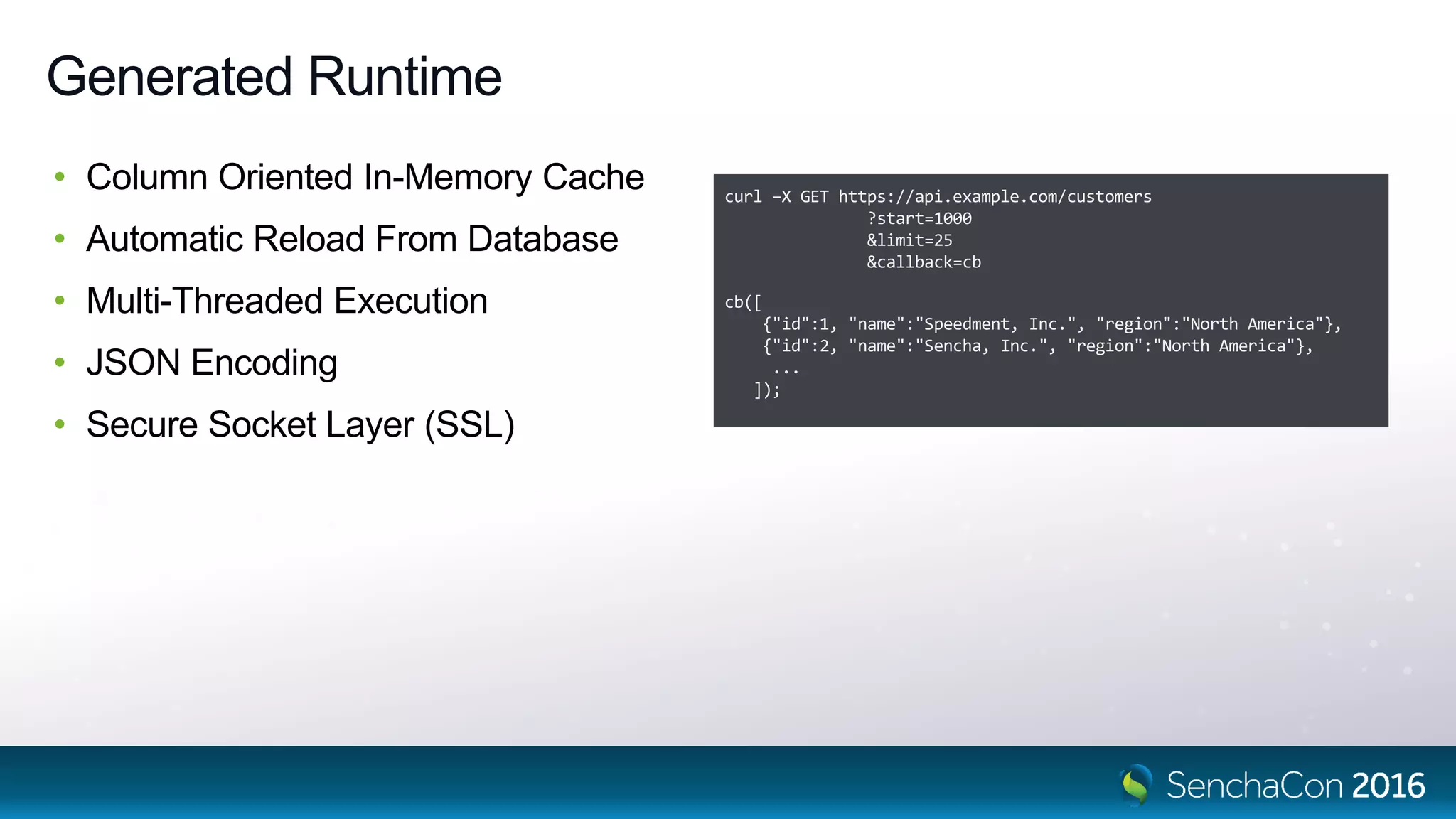 Generated Runtime
• Column Oriented In-Memory Cache
• Automatic Reload From Database
• Multi-Threaded Execution
• JSON Encoding
• Secure Socket Layer (SSL)
curl –X GET https://api.example.com/customers
?start=1000
&limit=25
&callback=cb
cb([
{"id":1, "name":"Speedment, Inc.", "region":"North America"},
{"id":2, "name":"Sencha, Inc.", "region":"North America"},
...
]);
 