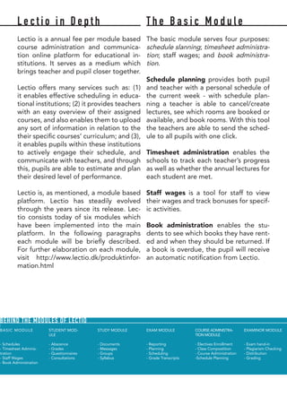 L e c t i o i n D e p t h
Lectio is a annual fee per module based
course administration and communica-
tion online platform for educational in-
stitutions. It serves as a medium which
brings teacher and pupil closer together.
Lectio offers many services such as: (1)
it enables effective scheduling in educa-
tional institutions; (2) it provides teachers
with an easy overview of their assigned
courses, and also enables them to upload
any sort of information in relation to the
their specific courses’ curriculum; and (3),
it enables pupils within these institutions
to actively engage their schedule, and
communicate with teachers, and through
this, pupils are able to estimate and plan
their desired level of performance.
Lectio is, as mentioned, a module based
platform. Lectio has steadily evolved
through the years since its release. Lec-
tio consists today of six modules which
have been implemented into the main
platform. In the following paragraphs
each module will be briefly described.
For further elaboration on each module,
visit http://www.lectio.dk/produktinfor-
mation.html
T h e B a s i c M o d u l e
The basic module serves four purposes:
schedule slanning; timesheet administra-
tion; staff wages; and book administra-
tion.
Schedule planning provides both pupil
and teacher with a personal schedule of
the current week - with schedule plan-
ning a teacher is able to cancel/create
lectures, see which rooms are booked or
available, and book rooms. With this tool
the teachers are able to send the sched-
ule to all pupils with one click.
Timesheet administration enables the
schools to track each teacher’s progress
as well as whether the annual lectures for
each student are met.
Staff wages is a tool for staff to view
their wages and track bonuses for specif-
ic activities.
Book administration enables the stu-
dents to see which books they have rent-
ed and when they should be returned. If
a book is overdue, the pupil will receive
an automatic notification from Lectio.
BASIC MODULE
- Schedules
- Timesheet Adminis-
tration
- Staff Wages
- Book Administration
STUDENT MOD-
ULE	
- Abscence
- Grades
- Questionnaires
- Consultations
STUDY MODULE	
- Documents
- Messages
- Groups
- Syllabus
EXAM MODULE	
	
- Reporting
- Planning
- Scheduling
- Grade Transcripts
COURSE ADMINISTRA-
TION MODULE
- Electives Enrollment
- Class Compostition
- Course Administration
-Schedule Planning
EXAMINOR MODULE
- Exam hand-in
- Plagiarism Checking
- Distribution
- Grading
BEHIND THE MODULES OF LECTIO
 