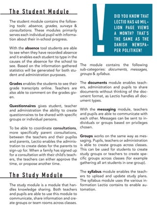 T h e S t u d e n t M o d u l e
The student module contains the follow-
ing tools: absence, grades, surveys &
consultations. These modules primarily
serves each individual pupil with informa-
tion about their in-school progress.
With the absence tool students are able
to see when they have recorded absence
and it enables each student to type in the
causes of the absence for the school to
see. Based on the information gathered
statistics will be generated for both stu-
dent and administration purposes.
Grades enables the students to see their
grade transcripts online. Teachers are
also able to comment on the grades giv-
en.
Questionnaires gives student, teacher
and administration the ability to create
questionnaires to be shared with specific
groups or individual persons.
To be able to coordinate consultations,
more specifically parent consultations,
between the teachers and their pupilss
and parents, Lectio enables the adminis-
tration to create dates for the parents to
sign-up for. When a family has signed up
for a consultation with their child’s teach-
ers, the teachers can either approve the
time, or propose another time.
T h e S t u d y M o d u l e
The study module is a module that han-
dles knowledge sharing. Both teachers
and pupils are able to use this module to
communicate, share information and cre-
ate groups or team rooms across classes.
The module contains the following
sub-categories: documents, messages,
groups & syllabus.
The documents module enables teach-
ers, administration and pupils to share
documents without thinking of the doc-
ument format, as Lectio handles all doc-
ument types.
With the messaging module, teachers
and pupils are able to communicate with
each other. Messages can be sent to in-
dividuals or groups based on privileges
chosen.
Groups works on the same way as mes-
saging. Pupils, teachers or administration
is able to create groups across classes.
This can be used for students to create
study groups or teachers to create spe-
cific groups across classes (for example
gathering all art students in one group).
The syllabus module enables the teach-
ers to upload and update study plans.
The syllabus module uses the various in-
formation Lectio contains to enable au-
tomation.
!
DID YOU KNOW THAT
LECTIO HAS 40 MIL-
LION PAGE VIEWS
A MONTH? THAT’S
THE SAME AS THE
DANISH NEWSPA-
PER POLITIKEN!
 