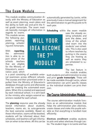 The Exam Module
This module enables communication di-
rectly with the Ministry of Education as
well as exam planning, exam plans and
the ability to both see and print the fi-
nal grade transcripts. The exam mod-
ule basically manages all information in
regards to exams.
This module serves
the following pur-
poses: reporting,
planning, schedul-
ing and transcripts.
With reporting,
the administra-
tion is able to re-
port whom of the
schools teachers
that are eligible
for the Ministry of
Education’s exami-
nation pool, which
is a pool consisting of available exter-
nal examiners across different schools.
The courses and their prioritized order is
pulled from the Ministry of Education’s
databases through Lectio and afterwards
used for creating the automated exam
plans. When this is created and approved
by each individual school, it is sent back
to the ministry who assigns external ex-
aminers needed for each school.
The planning resource uses the already
stored information about students,
teachers, rooms etc. to auto-generate
the best scenarios available. Based on
these information, rooms will be booked,
students will be informed about their
schedules, and teachers will get informa-
tion on when to be where. All this can be
automatically generated by Lectio, while
previously it was a manual assignment for
the administration to get this puzzle to fit
each year.
Scheduling within the exam module
uses the already ex-
isting schedules and
puts the dates, and
times of the sched-
uled exam into the
students’ own sched-
ules. This is also used
to inform teachers by
putting in the exams
they are hosting as
well as exams they
are scheduled to su-
pervise.
The last feature in
this module enables
both students and administration to view
and print grade transcripts. These will
be made available through Lectio, where
administration can print specific classes
or the individual student can print their
own.
TheCourseAdministrationModule
The course administration module func-
tions as an administrative module that
helps the administration plan electives,
create classes and make this puzzle solv-
able so that everything is handled most
efficiently.
Electives enrollment enables students
to pick and select electives through Lec-
tio. The student logs in to Lectio and has
WILL YOUR
IDEA BECOME
THE 7TH
MODULE?
 