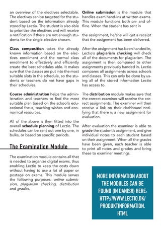 an overview of the electives selectable.
The electives can be targeted for the stu-
dent based on the information already
stored by Lectio. The student is also able
to prioritize the electives and will receive
a notification if there are not enough stu-
dents for the single elective chosen.
Class composition takes the already
known information based on the elec-
tives enrollment and the normal class
enrollment to effectively and efficiently
create the best schedules able. It makes
sure that the classes are put into the most
suitable slots in the schedule, so the stu-
dents or teachers do not have gaps in
their schedules.
Course administration helps the admin-
istration and teachers to find the most
suitable plan based on the school’s edu-
cational focus, teaching wishes and eco-
nomical resources.
All of the above is then fitted into the
overall schedule planning of Lectio. The
schedules can be sent out one by one, in
bulks, or based on specific periods.
The Examination Module
The examination module contains all that
is needed to organize digital exams, thus
enabling Lectio to keep the costs down
without having to use a lot of paper or
postage on exams. This module serves
the following purposes: online submis-
sion, plagiarism checking, distribution
and grades.
Online submission is the module that
handles exam hand-ins at written exams.
This module functions both on- and of-
fline. When the student has sent in
the assignment, he/she will get a receipt
that the assignment has been delivered.
After the assignment has been handed in,
Lectio’s plagiarism checking will check
all of the documents for plagiarism. The
assignment is then compared to other
assignments previously handed in. Lectio
compares all assignments across schools
and classes. This can only be done by us-
ing all of the stored information Lectio
has access to.
The distribution module makes sure that
the correct examiner will receive the cor-
rect assignments. The examiner will then
receive a link on their dashboard noti-
fying that there is a new assignment for
evaluation.
After evaluation the examiner is able to
grade the student’s assignment, and give
individual notes to each student based
on their assignment. When all the grades
have been given, each teacher is able
to print all notes and grades and bring
these to examiner meetings.
MORE INFORMATION ABOUT
THE MODULES CAN BE
FOUND (IN DANISH) HERE:
HTTP://WWW.LECTIO.DK/
PRODUKTINFORMATION.
HTML
 