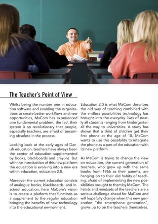 The Teacher’s Point of View
Whilst being the number one in educa-
tion software and enabling the organiza-
tions to create better workflows and new
opportunities, MaCom has experienced
one fundamental problem, the fact their
system is so revolutionary that people,
especially teachers, are afraid of becom-
ing obsolete in the process.
Looking back at the early ages of Dan-
ish education, teachers have always been
the center of education supplemented
by books, blackboards and crayons. But
with the introduction of this new platform
the education is evolving into a new era
within education, education 2.0.
Moreover the current education consists
of analogue books, blackboards, and in-
school education, here MaCom’s vision
is to create a platform that functions as
a supplement to the regular education
bringing the benefits of new technology
into the educational environment.
Education 2.0 is what MaCom describes
the old way of teaching combined with
the endless possibilities technology has
brought into the everyday lives of near-
ly all students ranging from kindergarten
all the way to universities. A study has
shown that a third of children get their
first phone at the age of 10. MaCom
wants to use this possibility to integrate
the phone as a part of the education with
its new platform.
As MaCom is trying to change the view
on education, the current generation of
teachers, who grew up with the same
books from 1966 as their parents, are
hanging on to their old habits of teach-
ing, afraid of implementing the new pos-
sibilities brought to them by MaCom. The
habits and mindsets of the teachers are a
serious challenge ahead for MaCom and
will hopefully change when this new gen-
eration “the smartphone generation”,
grows up to be the teachers themselves.
 