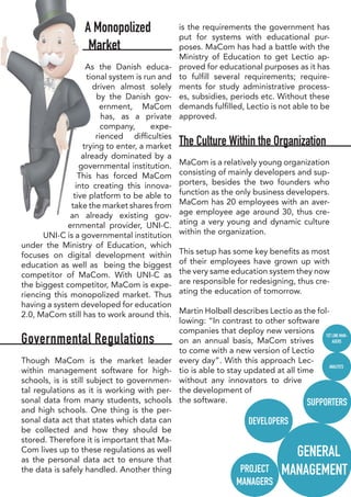 A Monopolized
Market
As the Danish educa-
tional system is run and
driven almost solely
by the Danish gov-
ernment, MaCom
has, as a private
company, expe-
rienced difficulties
trying to enter, a market
already dominated by a
governmental institution.
This has forced MaCom
into creating this innova-
tive platform to be able to
take the market shares from
an already existing gov-
ernmental provider, UNI-C.
UNI-C is a governmental institution
under the Ministry of Education, which
focuses on digital development within
education as well as being the biggest
competitor of MaCom. With UNI-C as
the biggest competitor, MaCom is expe-
riencing this monopolized market. Thus
having a system developed for education
2.0, MaCom still has to work around this.
Governmental Regulations
Though MaCom is the market leader
within management software for high-
schools, is is still subject to governmen-
tal regulations as it is working with per-
sonal data from many students, schools
and high schools. One thing is the per-
sonal data act that states which data can
be collected and how they should be
stored. Therefore it is important that Ma-
Com lives up to these regulations as well
as the personal data act to ensure that
the data is safely handled. Another thing
is the requirements the government has
put for systems with educational pur-
poses. MaCom has had a battle with the
Ministry of Education to get Lectio ap-
proved for educational purposes as it has
to fulfill several requirements; require-
ments for study administrative process-
es, subsidies, periods etc. Without these
demands fulfilled, Lectio is not able to be
approved.
The Culture Within the Organization
MaCom is a relatively young organization
consisting of mainly developers and sup-
porters, besides the two founders who
function as the only business developers.
MaCom has 20 employees with an aver-
age employee age around 30, thus cre-
ating a very young and dynamic culture
within the organization.
This setup has some key benefits as most
of their employees have grown up with
the very same education system they now
are responsible for redesigning, thus cre-
ating the education of tomorrow.
Martin Holbøll describes Lectio as the fol-
lowing: “In contrast to other software
companies that deploy new versions
on an annual basis, MaCom strives
to come with a new version of Lectio
every day”. With this approach Lec-
tio is able to stay updated at all time
without any innovators to drive
the development of
the software.
GENERAL
MANAGEMENT
SUPPORTERS
DEVELOPERS
PROJECT
MANAGERS
1ST LINE MAN-
AGERS
ANALYSTS
 