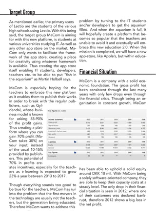 Target Group
As mentioned earlier, the primary users
of Lectio are the students of the various
high schools using Lectio. With this being
said, the target group MaCom is aiming
for with this new platform, is students at
various universities studying IT. As well as
any other app store on the market, Ma-
Com only wants to facilitate the frame-
work of the app store, creating a place
for creativity using whatever framework
is available. Thus creating the app store
itself enabling IT students, developers,
teachers etc. to be able to put “fish in
the aquarium” as Martin Holbøll says.
MaCom is especially hoping for the
teachers to embrace this new platform
as it enables them to publish their works
in order to break with the regular pub-
lishers, such as Gyl-
dendal, whose busi-
ness model is known
for asking 85-90%
of the profit gains.
Thus creating a plat-
form where you can
gain 70% profit (Ma-
Com takes 30%) on
your input, instead
of the usual 10-15%
provided by publish-
ers. This potential of
70% in profits cre-
ates incentives, especially for the teach-
ers as e-learning is expected to grow
23% a year between 2013 to 2017.
Though everything sounds too good to
be true for the teachers, MaCom has run
into the problem that the first-movers in
the technology are usually not the teach-
ers, but the generation being educated.
Therefore MaCom wants to address this
problem by turning to the IT students
and/or developers to get the aquarium
filled. And when the aquarium is full, it
will hopefully create a platform that be-
comes so popular that the teachers are
unable to avoid it and eventually will em-
brace this new education 2.0. When this
mission is completed, we will have a new
app-store, like Apple’s, but within educa-
tion.
Financial Situation
MaCom is a company with a solid eco-
nomic foundation. The gross profit has
been consistent through the last many
years with only few drops even through
the financial crisis. Though being an or-
ganization in constant growth, MaCom
has been able to uphold a solid equity
around DKK 10 mil. With MaCom being
a solely software-oriented company, they
are able to keep their capacity costs at a
steady level. The only drop in their finan-
cial situation is seen in 2012, where one
of their customers was declared bank-
rupt, therefore 2012 shows a big loss in
the net profit.
 