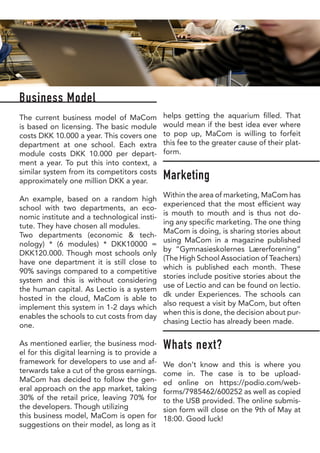 Business Model
The current business model of MaCom
is based on licensing. The basic module
costs DKK 10.000 a year. This covers one
department at one school. Each extra
module costs DKK 10.000 per depart-
ment a year. To put this into context, a
similar system from its competitors costs
approximately one million DKK a year.
An example, based on a random high
school with two departments, an eco-
nomic institute and a technological insti-
tute. They have chosen all modules.
Two departments (economic & tech-
nology) * (6 modules) * DKK10000 =
DKK120.000. Though most schools only
have one department it is still close to
90% savings compared to a competitive
system and this is without considering
the human capital. As Lectio is a system
hosted in the cloud, MaCom is able to
implement this system in 1-2 days which
enables the schools to cut costs from day
one.
As mentioned earlier, the business mod-
el for this digital learning is to provide a
framework for developers to use and af-
terwards take a cut of the gross earnings.
MaCom has decided to follow the gen-
eral approach on the app market, taking
30% of the retail price, leaving 70% for
the developers. Though utilizing
this business model, MaCom is open for
suggestions on their model, as long as it
helps getting the aquarium filled. That
would mean if the best idea ever where
to pop up, MaCom is willing to forfeit
this fee to the greater cause of their plat-
form.
Marketing
Within the area of marketing, MaCom has
experienced that the most efficient way
is mouth to mouth and is thus not do-
ing any specific marketing. The one thing
MaCom is doing, is sharing stories about
using MaCom in a magazine published
by “Gymnasieskolernes Lærerforening”
(The High School Association of Teachers)
which is published each month. These
stories include positive stories about the
use of Lectio and can be found on lectio.
dk under Experiences. The schools can
also request a visit by MaCom, but often
when this is done, the decision about pur-
chasing Lectio has already been made.
Whats next?
We don’t know and this is where you
come in. The case is to be upload-
ed online on https://podio.com/web-
forms/7985462/600252 as well as copied
to the USB provided. The online submis-
sion form will close on the 9th of May at
18:00. Good luck!
 