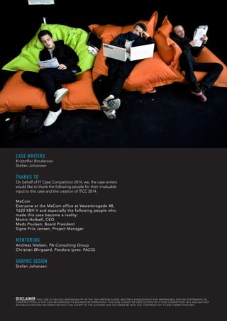 CASE WRITERS
Kristoffer Brodersen
Stefan Johansen
THANKS TO
On behalf of IT Case Competition 2014, we, the case writers
would like to thank the following people for their invaluable
input to this case and the creation of ITCC 2014.
MaCom
Everyone at the MaCom office at Vesterbrogade 48,
1620 KBH V and especially the following people who
made this case become a reality:
Martin Holbøll, CEO
Mads Poulsen, Board President
Signe Friis Jensen, Project Manager
MENTORING
Andreas Nielsen, PA Consulting Group
Christian Øhrgaard, Pandora (prev. PACG)
GRAPHIC DESIGN
Stefan Johansen
DISCLAIMER THIS CASE IS THE SOLE RESPONSIBILITY OF THE TWO WRITERS ALONE. MACOM IS SUBSEQUENTLY NOT RESPONSIBLE FOR ANY STATEMENTS OR
CONSTRUCTIONS IN THIS CASE REGARDGING ITS BUSINESS OR OPERATIONS. THIS CASE CANNOT BE USED OUTSIDE OF IT CASE COMPETITION 2014 AND MAY NOT
BE PUBLICLY QOUTED OR COPIED WITHOUT THE ACCEPT OF THE AUTHORS. MAY THE FORCE BE WITH YOU. COPYRIGHT OF IT CASE COMPETITION 2014.
 