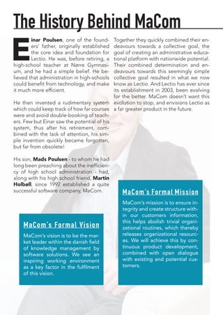 E
inar Poulsen, one of the found-
ers’ father, originally established
the core idea and foundation for
Lectio. He was, before retiring, a
high-school teacher at Nørre Gymnasi-
um, and he had a simple belief. He be-
lieved that administration in high-schools
could benefit from technology, and make
it much more efficient.
He then invented a rudimentary system
which could keep track of how far courses
were and avoid double-booking of teach-
ers. Few but Einar saw the potential of his
system, thus after his retirement, com-
bined with the lack of attention, his sim-
ple invention quickly became forgotten,
but far from obsolete!
His son, Mads Poulsen - to whom he had
long been preaching about the inefficien-
cy of high school administration - had,
along with his high school friend, Martin
Holbøll, since 1992 established a quite
successful software company, MaCom.
Together they quickly combined their en-
deavours towards a collective goal, the
goal of creating an administrative educa-
tional platform with nationwide potential.
Their combined determination and en-
deavours towards this seemingly simple
collective goal resulted in what we now
know as Lectio. And Lectio has ever since
its establishment in 2003, been evolving
for the better. MaCom doesn’t want this
evolution to stop, and envisions Lectio as
a far greater product in the future.
The History Behind MaCom
MaCom’s Formal Mission
MaCom’s mission is to ensure in-
tegrity and create structure with-
in our customers information,
this helps abolish trivial organi-
zational routines, which thereby
releases organizational resourc-
es. We will achieve this by con-
tinuous product development,
combined with open dialogue
with existing and potential cus-
tomers.
MaCom’s Formal Vision
MaCom’s vision is to be the mar-
ket leader within the danish field
of knowledge management by
software solutions. We see an
inspiring working environment
as a key factor in the fulfilment
of this vision.
 