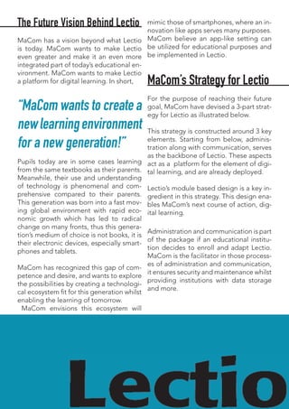 The Future Vision Behind Lectio
MaCom has a vision beyond what Lectio
is today. MaCom wants to make Lectio
even greater and make it an even more
integrated part of today’s educational en-
vironment. MaCom wants to make Lectio
a platform for digital learning. In short,
“MaCom wants to create a
newlearningenvironment
for a new generation!”
Pupils today are in some cases learning
from the same textbooks as their parents.
Meanwhile, their use and understanding
of technology is phenomenal and com-
prehensive compared to their parents.
This generation was born into a fast mov-
ing global environment with rapid eco-
nomic growth which has led to radical
change on many fronts, thus this genera-
tion’s medium of choice is not books, it is
their electronic devices, especially smart-
phones and tablets.
MaCom has recognized this gap of com-
petence and desire, and wants to explore
the possibilities by creating a technologi-
cal ecosystem fit for this generation whilst
enabling the learning of tomorrow.
MaCom envisions this ecosystem will
mimic those of smartphones, where an in-
novation like apps serves many purposes.
MaCom believe an app-like setting can
be utilized for educational purposes and
be implemented in Lectio.
MaCom’s Strategy for Lectio
For the purpose of reaching their future
goal, MaCom have devised a 3-part strat-
egy for Lectio as illustrated below.
This strategy is constructed around 3 key
elements. Starting from below, adminis-
tration along with communication, serves
as the backbone of Lectio. These aspects
act as a platform for the element of digi-
tal learning, and are already deployed.
Lectio’s module based design is a key in-
gredient in this strategy. This design ena-
bles MaCom’s next course of action, dig-
ital learning.
Administration and communication is part
of the package if an educational institu-
tion decides to enroll and adapt Lectio.
MaCom is the facilitator in those process-
es of administration and communication,
it ensures security and maintenance whilst
providing institutions with data storage
and more.
 