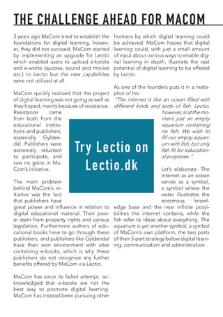 3 years ago MaCom tried to establish the
foundations for digital learning, howev-
er, they did not succeed. MaCom started
by implementing an upgrade for Lectio
which enabled users to upload e-books
and e-works (quizzes, sound and movies
etc.) to Lectio but the new capabilities
were not utilized at all.
MaCom quickly realized that the project
of digital learning was not going as well as
they hoped, mainly because of resistance.
Resistance came
from both from the
educational institu-
tions and publishers,
especially Gylden-
dal. Publishers were
extremely reluctant
to participate, and
saw no gains in Ma-
Com’s initiative.
The main problem
behind MaCom’s in-
itiative was the fact
that publishers have
great power and influence in relation to
digital educational material. Their pow-
er stem from property rights and various
legislation. Furthermore authors of edu-
cational books have to go through these
publishers, and publishers like Gyldendal
have their own environment with sites
containing e-books, which is why these
publishers do not recognize any further
benefits offered by MaCom via Lectio.
MaCom has since its failed attempt, ac-
knowledged that e-books are not the
best way to promote digital learning.
MaCom has instead been pursuing other
frontiers by which digital learning could
be achieved. MaCom hopes that digital
learning could, with just a small amount
of input about various ways to enable dig-
ital learning in depth, illustrate the vast
potential of digital learning to be offered
by Lectio.
As one of the founders puts it in a meta-
phor of his:
“The internet is like an ocean filled with
different kinds and sorts of fish. Lectio,
however,isatthemo-
ment just an empty
aquarium containing
no fish. We wish to
fill our empty aquari-
um with fish, but only
fish fit for education-
al purposes.”
Let’s elaborate. The
internet as an ocean
serves as a symbol,
a symbol where the
water illustrates the
enormous knowl-
edge base and the near infinite possi-
bilities the internet contains, while the
fish refer to ideas about everything. The
aquarium is yet another symbol, a symbol
of MaCom’s own platform, the two parts
of their 3-part strategy below digital learn-
ing, communication and administration.
Try Lectio on
Lectio.dk
THE CHALLENGE AHEAD FOR MACOM
 
