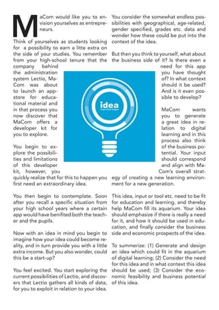 M
aCom would like you to en-
vision yourselves as entrepre-
neurs.
Think of yourselves as students looking
for a possibility to earn a litte extra on
the side of your studies. You remember
from your high-school tenure that the
company behind
the administration
system Lectio, Ma-
Com was about
to launch an app-
store for educa-
tional material and
in that process you
now discover that
MaCom offers a
developer kit for
you to explore.
You begin to ex-
plore the possibili-
ties and limitations
of this developer
kit, however, you
quickly realize that for this to happen you
first need an extraordinary idea.
You then begin to contemplate. Soon
after you recall a specific situation from
your high school years where a certain
app would have benifited both the teach-
er and the pupils.
Now with an idea in mind you begin to
imagine how your idea could become re-
ality, and in turn provide you with a little
extra income. But you also wonder, could
this be a start-up?
You feel excited. You start exploring the
current possibilities of Lectio, and discov-
ers that Lectio gathers all kinds of data,
for you to exploit in relation to your idea.
You consider the somewhat endless pos-
sibilities with geographical, age-related,
gender specified, grades etc. data and
wonder how these could be put into the
context of the idea.
But then you think to yourself, what about
the business side of it? Is there even a
need for this app
you have thought
of? In what context
should it be used?
And is it even pos-
sible to develop?
MaCom wants
you to generate
a great idea in re-
lation to digital
learning and in this
process also think
of the business po-
tential. Your input
should correspond
and align with Ma-
Com’s overall strat-
egy of creating a new learning environ-
ment for a new generation.
This idea, input or tool etc. need to be fit
for education and learning, and thereby
help MaCom fill its aquarium. Your idea
should emphasize if there is really a need
for it, and how it should be used in edu-
cation, and finally consider the business
side and economic prospects of the idea.
To summerize: (1) Generate and design
an idea which could fit in the aquarium
of digital learning; (2) Consider the need
for this idea and in what context this idea
should be used; (3) Consider the eco-
nomic feasibility and business potential
of this idea.
 