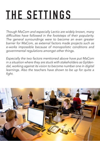 Though MaCom and especially Lectio are widely known, many
difficulties have followed in the footsteps of their popularity.
The general surroundings were to become an even greater
barrier for MaCom, as external factors made projects such as
e-works impossible because of monopolistic conditions and
governmental regulations amongst other things.
Especially the two factors mentioned above have put MaCom
in a situation where they are stuck with stakeholders as Gylden-
dal, working against its vision to become number one in digital
learnings. Also the teachers have shown to be up for quite a
fight.
THE SETTINGS
 