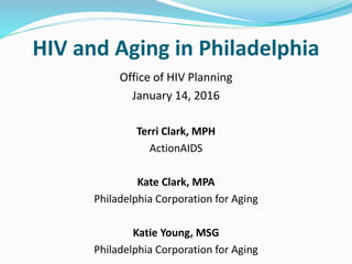 Office of HIV Planning
January 14, 2016
Terri Clark, MPH
ActionAIDS
Kate Clark, MPA
Philadelphia Corporation for Aging
Katie Young, MSG
Philadelphia Corporation for Aging
HIV and Aging in Philadelphia
 