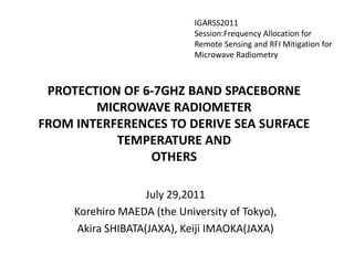 IGARSS2011 Session:Frequency Allocation for Remote Sensing and RFI Mitigation for Microwave Radiometry PROTECTION OF 6-7GHZ BAND SPACEBORNE MICROWAVE RADIOMETERFROM INTERFERENCES TO DERIVE SEA SURFACE TEMPERATURE ANDOTHERS July 29,2011 KorehiroMAEDA (the University of Tokyo),  Akira SHIBATA(JAXA), Keiji IMAOKA(JAXA) 
