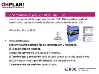 12. Seminario de publicidad online - uoc
• Los profesionales del equipo impulsor de OHPLAN! imparten, ya desde
  hace 3 años, un Seminario de Publicidad online a través de la UOC.

   6ª edición: Marzo 2011


• Temas destacados:
  a) Internet como herramienta de comunicación y marketing.
  b) La publicidad en Internet.
  c) Áreas de servicio de una agencia interactiva.
  d) Terminología y evaluación de la eficacia comunicativa de un sitio web.
  e) Cómo estructurar la planificación de una campaña online.
  f) Herramientas de medición de resultados.
 
