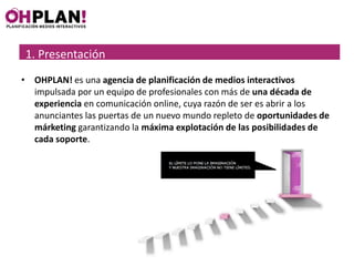 1. Presentación
1. Presentación
• OHPLAN! es una agencia de planificación de medios interactivos
  impulsada por un equipo de profesionales con más de una década de
  experiencia en comunicación online, cuya razón de ser es abrir a los
  anunciantes las puertas de un nuevo mundo repleto de oportunidades de
  márketing garantizando la máxima explotación de las posibilidades de
  cada soporte.
 