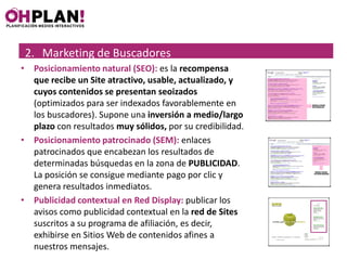 2. Marketing de Buscadores
• Posicionamiento natural (SEO): es la recompensa
  que recibe un Site atractivo, usable, actualizado, y
  cuyos contenidos se presentan seoizados
  (optimizados para ser indexados favorablemente en
  los buscadores). Supone una inversión a medio/largo
  plazo con resultados muy sólidos, por su credibilidad.
• Posicionamiento patrocinado (SEM): enlaces
  patrocinados que encabezan los resultados de
  determinadas búsquedas en la zona de PUBLICIDAD.
  La posición se consigue mediante pago por clic y
  genera resultados inmediatos.
• Publicidad contextual en Red Display: publicar los
  avisos como publicidad contextual en la red de Sites
  suscritos a su programa de afiliación, es decir,
  exhibirse en Sitios Web de contenidos afines a
  nuestros mensajes.
 