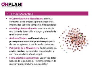 3. Email Márketing
• e-Comunicados y e-Newsletters: envíos a
  contactos de la empresa para mantenerles
  informados sobre la compañía, fidalizándolos
• e-Mailings Promocionales: contratación de
  una base de datos afín al target y el envío de
  mail promocional.
• Acciones Virales: acción notoria que
  provoque un reenvío espontáneo por parte
  de sus receptores, a sus listas de contactos.
• Patrocinio de e-Newsletters: Participación en
  envíos masivos de soportes consolidados y
  con base de datos afín al target.
• Firma electrónica dinámica: Logo y los datos
  básicos de la compañía. Transmite imagen de
  marca y puede incluir anuncios inline.
 
