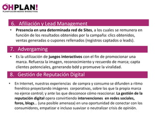6. Afiliación y Lead Management
• Presencia en una determinada red de Sites, a los cuales se remunera en
  función de los resultados obtenidos por la campaña: clics obtenidos,
  ventas generadas o cupones rellenados (registros captados o leads).

7. Advergaming
• Es la utilización de juegos interactivos con el fin de promocionar una
  marca. Refuerza la imagen, reconocimiento y recuerdo de marca; capta
  clientes potenciales, generando bdd y promueve la viralidad.
8. Gestión de Reputación Digital
•    En Internet, nuestras experiencias de compra y consumo se difunden a ritmo
     frenético proyectando imágenes corporativas, sobre las que la propia marca
     no ejerce control; y ante las que desconoce cómo reaccionar. La gestión de la
     reputación digital opera convirtiendo intervenciones en redes sociales,
     foros, blogs… (una posible amenaza) en una oportunidad de conectar con los
     consumidores, empatizar e incluso suavizar o neutralizar crisis de opinión.
 