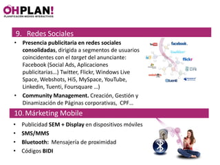 9. Redes Sociales
• Presencia publicitaria en redes sociales
  consolidadas, dirigida a segmentos de usuarios
  coincidentes con el target del anunciante:
  Facebook (Social Ads, Aplicaciones
  publicitarias…) Twitter, Flickr, Windows Live
  Space, Webshots, Hi5, MySpace, YouTube,
  Linkedin, Tuenti, Foursquare …)
• Community Management. Creación, Gestión y
  Dinamización de Páginas corporativas, CPF…
10. Márketing Mobile
•    Publicidad SEM + Display en dispositivos móviles
•    SMS/MMS
•    Bluetooth: Mensajería de proximidad
•    Códigos BIDI
 