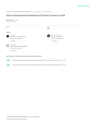 See discussions, stats, and author profiles for this publication at: https://www.researchgate.net/publication/326460137
Voice of Environment Newsletter Volume 01 Issue 02 2018
Technical Report · July 2018
DOI: 10.13140/RG.2.2.10286.36163
CITATIONS
0
READS
2,504
3 authors:
Some of the authors of this publication are also working on these related projects:
Challenges and opportunities with environmental pollutants in the regime of UN sustainable development goals. View project
Seasonal pattern of heavy metals levels in vegetable and fish species collected from East Kolkata Wetlands (EKW) View project
Joystu Dutta
Sant Gahira Guru University Sarguja
211 PUBLICATIONS 296 CITATIONS
SEE PROFILE
Moharana Choudhury
Voice of Environment (VoE)
83 PUBLICATIONS 185 CITATIONS
SEE PROFILE
Tirthankar Sen
Indian Institute of Technology Guwahati
23 PUBLICATIONS 22 CITATIONS
SEE PROFILE
All content following this page was uploaded by Joystu Dutta on 18 July 2018.
The user has requested enhancement of the downloaded file.
 