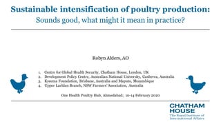 Sustainable intensification of poultry production:
Sounds good, what might it mean in practice?
Robyn Alders, AO
One Health Poultry Hub, Ahmedabad; 10-14 February 2020
1. Centre for Global Health Security, Chatham House, London, UK
2. Development Policy Centre, Australian National University, Canberra, Australia
3. Kyeema Foundation, Brisbane, Australia and Maputo, Mozambique
4. Upper Lachlan Branch, NSW Farmers’ Association, Australia
 