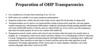 Preparation of OHP Transparencies
 Use a standard size of acetate sheet measuring 18 cm -22.5 cm.
 OHP markers are available in two types; temporary and permanent.
 Temporary markers have soluble ink and written matter can be wiped off with the help of a damp cloth.
 Permanent markers are oil, spirit or wax based and their writing is preserved for long time. One may prepare
reusable transparencies with permanent OHP markers. Additions and alteration during teaching should be made
with water soluble OHP markers so that the same are wiped off after use. If you want to reuse the transparency
sheet later for another purpose, be sure to use a marker with soluble ink.
 Transparencies must be clearly written with at least 8 mm size letters either free hand or by transfer letters or
template, etc. A transparency which can be clearly read from a distance of 2 m should project well for a classroom
6 m deep. Transparencies should be patiently prepared with bright harmonizing or contrasting colors, legibly and
systematically. There should be no more than six words in each line and no more than eight lines in each
transparency. Put margins appropriately. Of the various types of visuals, diagrams, schematics, cue words,
cartoons and graphs make better visual for the OHP.
 